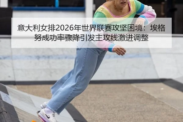 意大利女排2026年世界联赛攻坚困境：埃格努成功率骤降引发主攻线激进调整